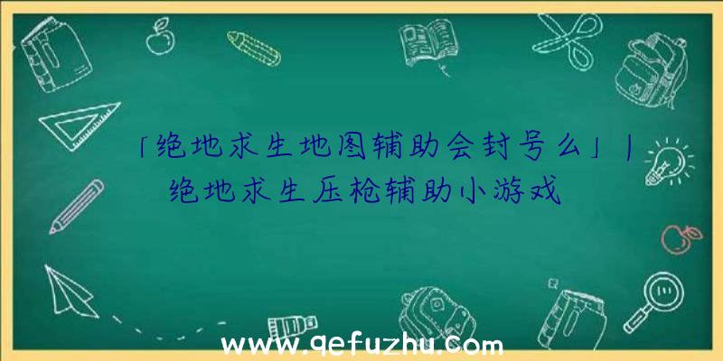 「绝地求生地图辅助会封号么」|绝地求生压枪辅助小游戏
